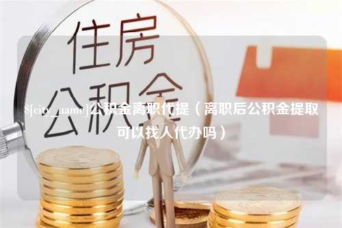 定州公积金离职代提（离职后公积金提取可以找人代办吗）