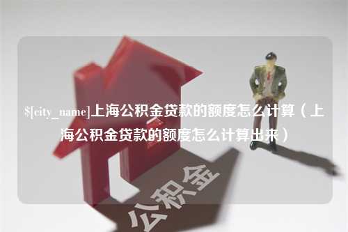 定州上海公积金贷款的额度怎么计算（上海公积金贷款的额度怎么计算出来）